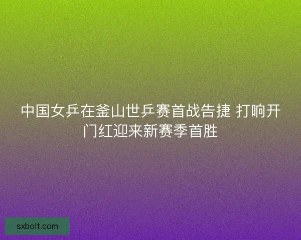 中国女乒在釜山世乒赛首战告捷 打响开门红迎来新赛季首胜