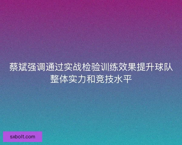 蔡斌强调通过实战检验训练效果提升球队整体实力和竞技水平