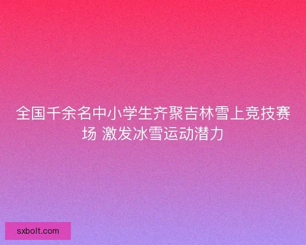 全国千余名中小学生齐聚吉林雪上竞技赛场 激发冰雪运动潜力