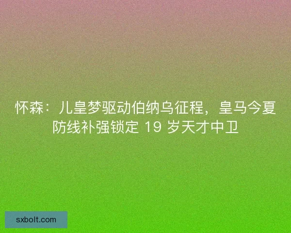 怀森：儿皇梦驱动伯纳乌征程，皇马今夏防线补强锁定 19 岁天才中卫