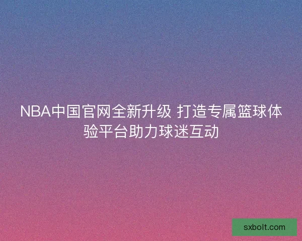 NBA中国官网全新升级 打造专属篮球体验平台助力球迷互动