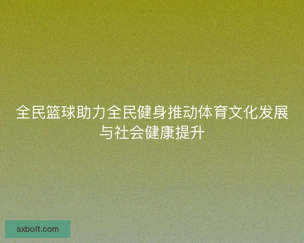 全民篮球助力全民健身推动体育文化发展与社会健康提升